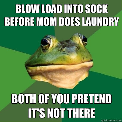 Blow load into sock before mom does laundry Both of you pretend it's not there  Foul Bachelor Frog