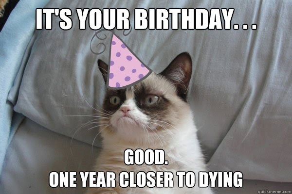 It's your birthday. . . Good. 
One year closer to dying  