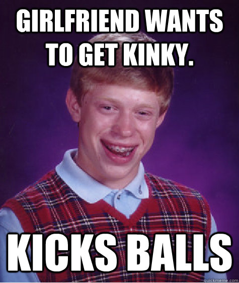 Girlfriend wants to get kinky. Kicks balls - Girlfriend wants to get kinky. Kicks balls  Bad Luck Brian