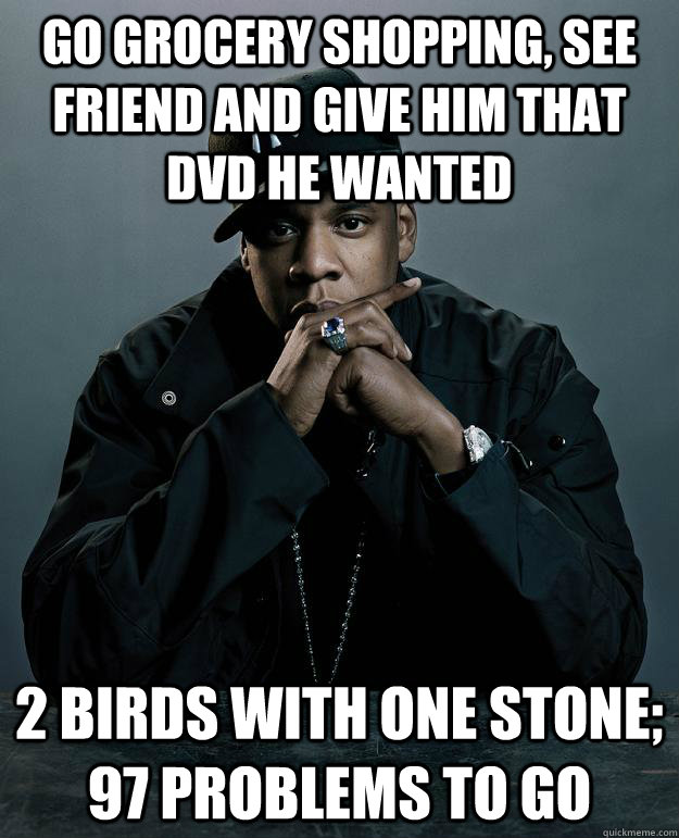 Go grocery shopping, see friend and give him that dvd he wanted 2 birds with one stone; 97 problems to go  Jay Z Problems