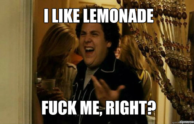 I like lemonade FUCK ME, RIGHT?  fuck me right