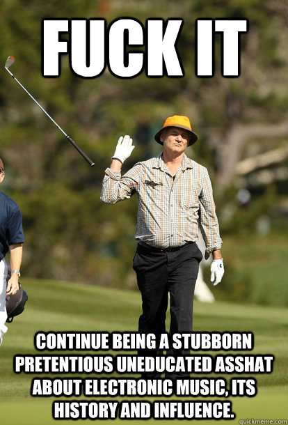 Fuck it Continue being a stubborn pretentious uneducated asshat about electronic music, its history and influence.  Bill Murray