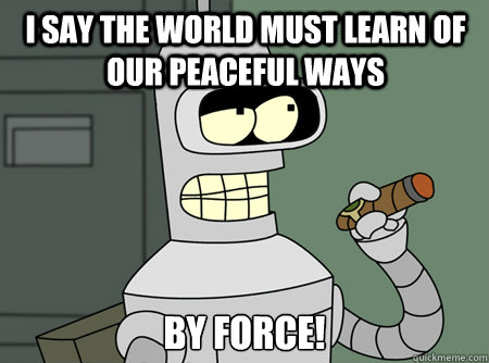 I say the world must learn of our peaceful ways by force!
 - I say the world must learn of our peaceful ways by force!
  Good Guy Bender