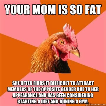 Your mom is so fat She often finds it difficult to attract members of the opposite gender due to her appearance and has been considering starting a diet and joining a gym.  Anti-Joke Chicken