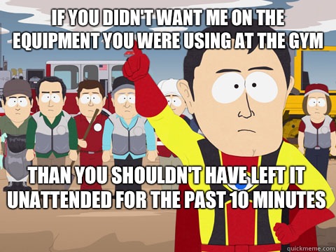 If you didn't want me on the equipment you were using at the gym Than you shouldn't have left it unattended for the past 10 minutes   Captain Hindsight
