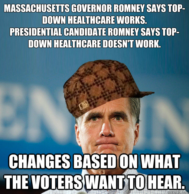 Massachusetts Governor Romney says top-down healthcare works.
Presidential Candidate Romney says Top-down Healthcare doesn't work. Changes based on what the voters want to hear. - Massachusetts Governor Romney says top-down healthcare works.
Presidential Candidate Romney says Top-down Healthcare doesn't work. Changes based on what the voters want to hear.  Scumbag Mitt