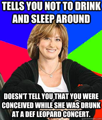 Tells you not to drink and sleep around Doesn't tell you that you were conceived while she was drunk at a Def leopard concert.    - Tells you not to drink and sleep around Doesn't tell you that you were conceived while she was drunk at a Def leopard concert.     Sheltering Suburban Mom