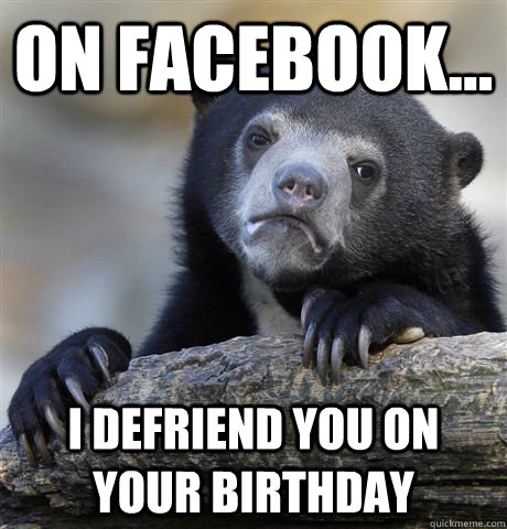 On Facebook... I defriend you on your birthday  Confession Bear