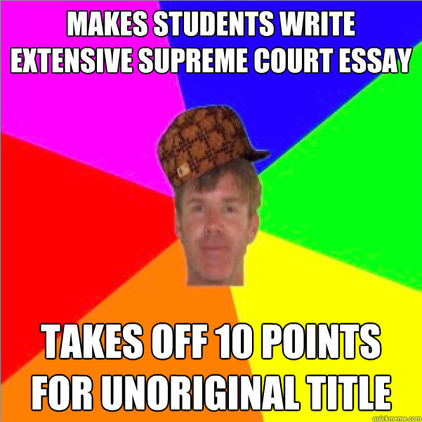 Makes students write extensive supreme court essay takes off 10 points for unoriginal title  Scumbag Teacher