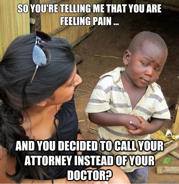 So you're telling me that you are feeling pain ... and you decided to call your attorney instead of your doctor?  Skeptical Third World Kid