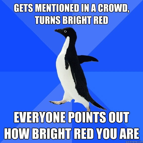 Gets mentioned in a crowd, turns bright red Everyone points out how bright red you are  Socially Awkward Penguin