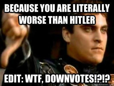 Because you are literally worse than Hitler Edit: Wtf, downvotes!?!?  Downvoting Roman