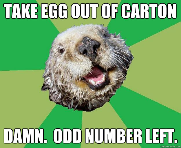 Take egg out of carton Damn.  Odd number left.  OCD Otter