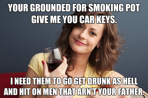 Your grounded for smoking pot give me you car keys. I need them to go get drunk as hell and hit on men that arn't your father.  Forever Resentful Mother