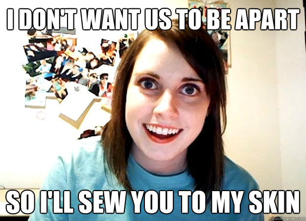 I don't want us to be apart So I'll sew you to my skin  Overly Attached Girlfriend