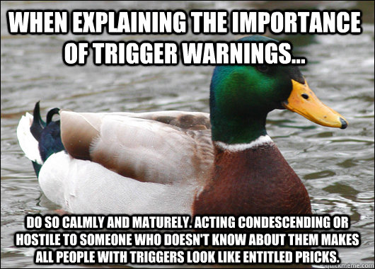 When explaining the importance of trigger warnings...  Do so calmly and maturely. Acting condescending or hostile to someone who doesn't know about them makes all people with triggers look like entitled pricks. - When explaining the importance of trigger warnings...  Do so calmly and maturely. Acting condescending or hostile to someone who doesn't know about them makes all people with triggers look like entitled pricks.  Actual Advice Mallard