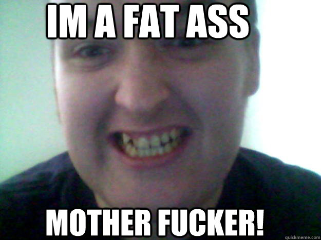 im a fat ass mother fucker!  
