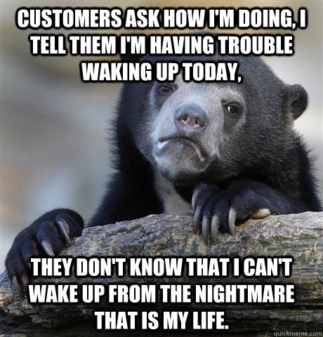 Customers ask how I'm doing, I tell them I'm having trouble waking up today, They don't know that I can't wake up from the nightmare that is my life.  Confession Bear