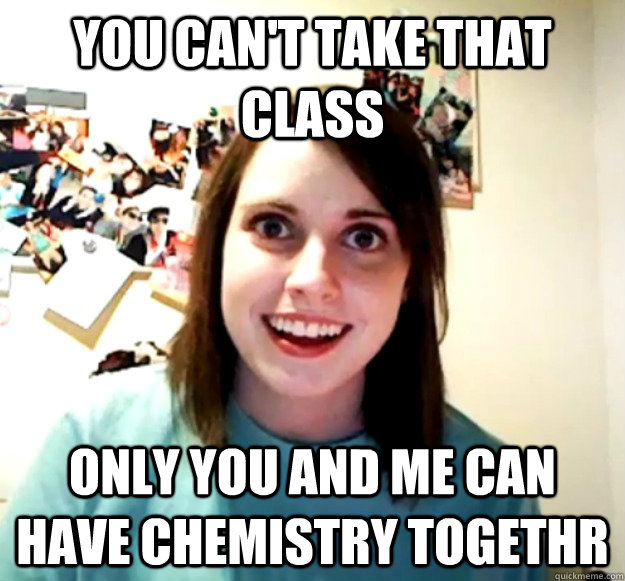 you can't take that class only you and me can have chemistry togethr  Overly Attached Girlfriend