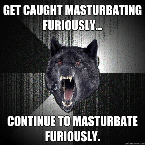 Get caught masturbating furiously...  Continue to masturbate furiously.   Insanity Wolf