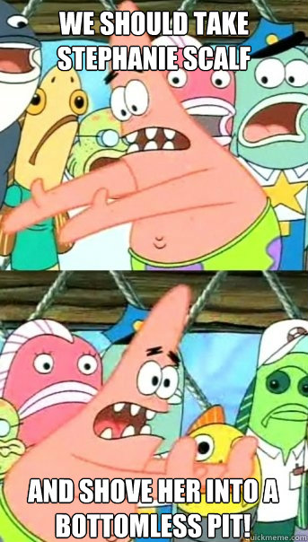 We should take Stephanie Scalf And shove her into a bottomless pit!  Push it somewhere else Patrick