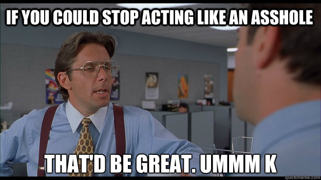 If you could stop acting like an asshole That'd be great. ummm k - If you could stop acting like an asshole That'd be great. ummm k  Bill Lumbergh Meme