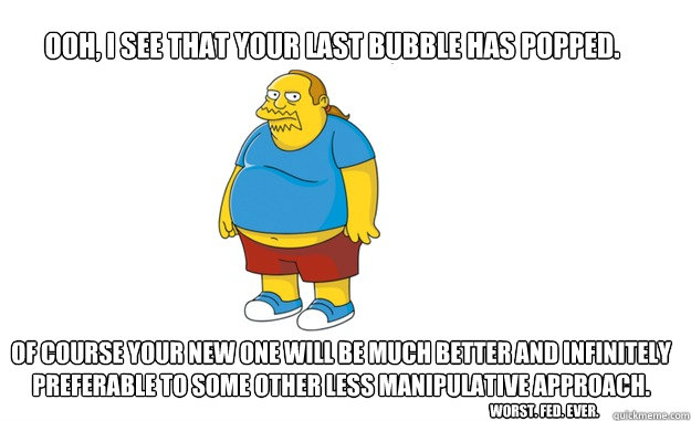 Ooh, I see that your last bubble has popped. Of course your new one will be much better and infinitely preferable to some other less manipulative approach.
 Worst. Fed. Ever.  