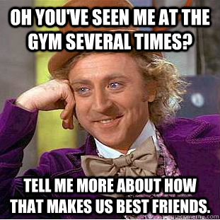 Oh you've seen me at the gym several times? Tell me more about how that makes us best friends.  Condescending Wonka