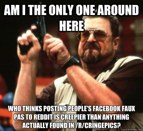 Am i the only one around here Who thinks posting people's facebook faux pas to reddit is creepier than anything actually found in /r/cringepics?  Am I The Only One Around Here