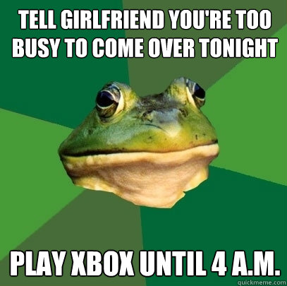 tell girlfriend you're too busy to come over tonight play xbox until 4 a.m.  Foul Bachelor Frog