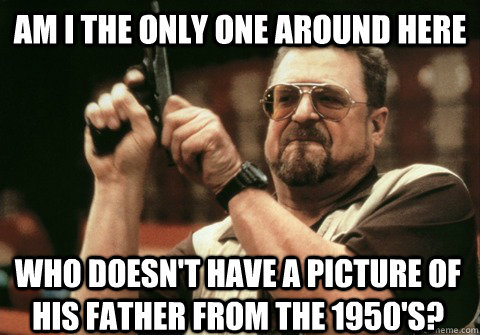 Am I the only one around here who doesn't have a picture of his father from the 1950's? - Am I the only one around here who doesn't have a picture of his father from the 1950's?  Am I the only one