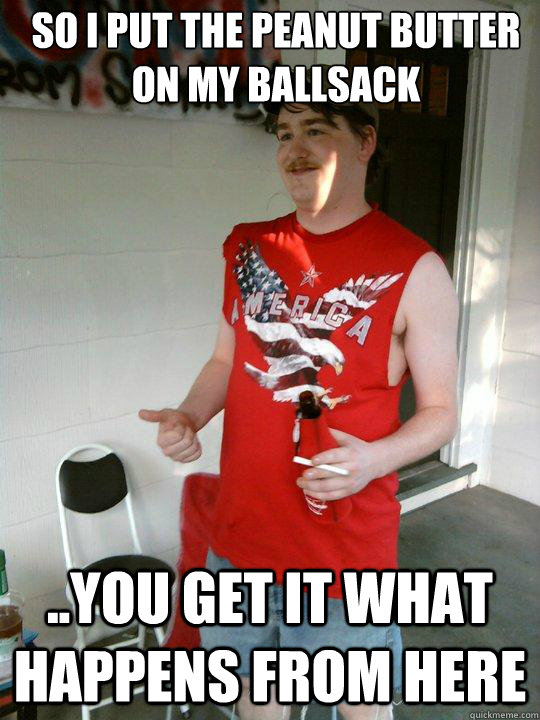 so i put the peanut butter on my ballsack ..you get it what happens from here  Redneck Randal