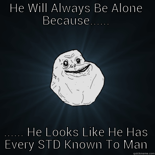 HE WILL ALWAYS BE ALONE BECAUSE...... ...... HE LOOKS LIKE HE HAS EVERY STD KNOWN TO MAN Forever Alone