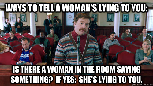 Ways to tell a woman's lying to you: Is there a woman in the room saying something?  If yes:  She's lying to you.  5 Ways To Tell A Womans Mad At You