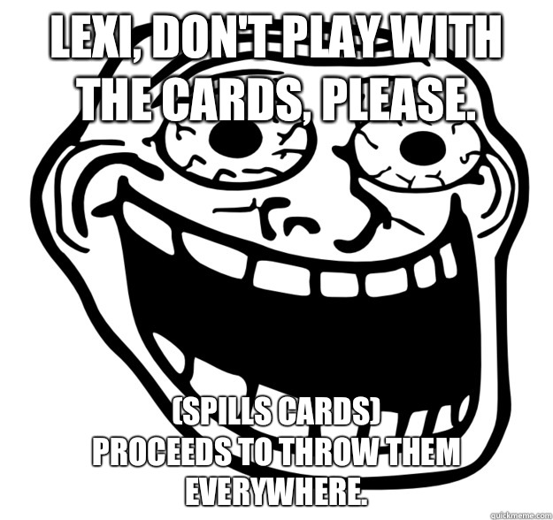 Lexi, don't play with the cards, please.  (spills cards) 
Proceeds to throw them everywhere.  - Lexi, don't play with the cards, please.  (spills cards) 
Proceeds to throw them everywhere.   Excited Troll Face