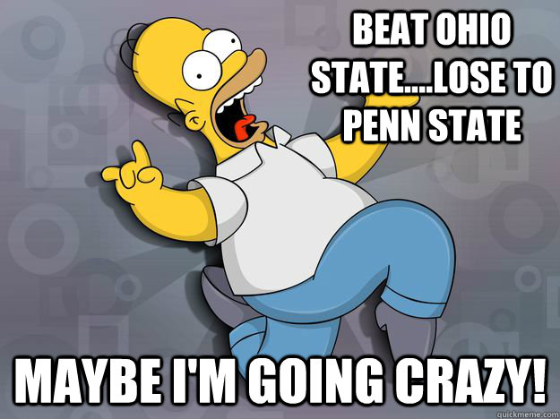 Beat Ohio State....Lose to penn state maybe I'm going crazy! - Beat Ohio State....Lose to penn state maybe I'm going crazy!  Going Crazy