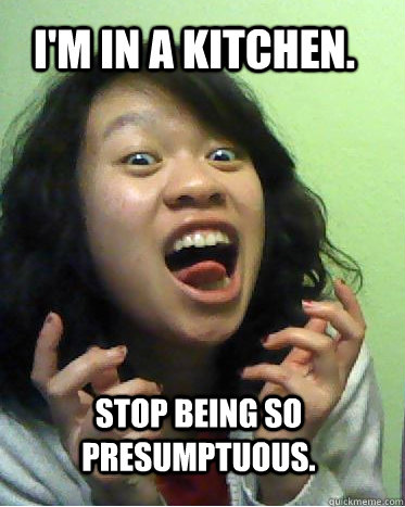 I'm in a kitchen. Stop being so presumptuous.  