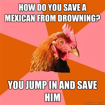How do you save a mexican from drowning? You jump in and save him  Anti-Joke Chicken