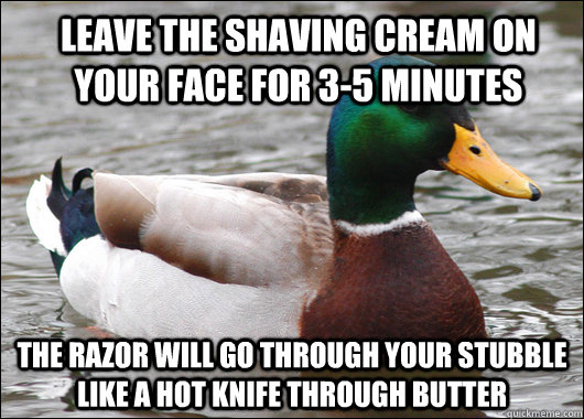 Leave the shaving cream on your face for 3-5 minutes The razor will go through your stubble like a hot knife through butter - Leave the shaving cream on your face for 3-5 minutes The razor will go through your stubble like a hot knife through butter  Actual Advice Mallard