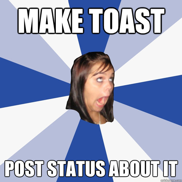 make toast post status about it  Annoying Facebook Girl