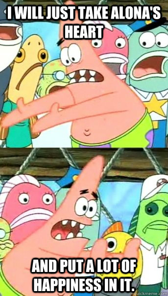 I will just take Alona's heart and put a lot of happiness in it.  Push it somewhere else Patrick
