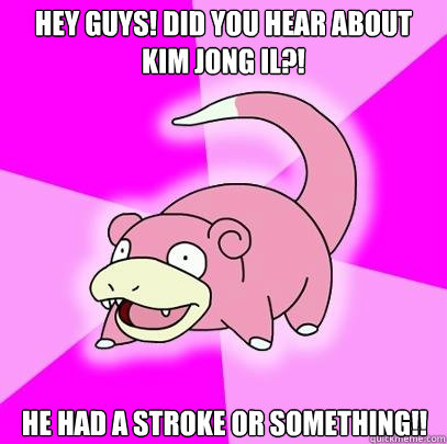 Hey guys! Did you hear about Kim Jong Il?! He had a stroke or something!!  Slowpoke