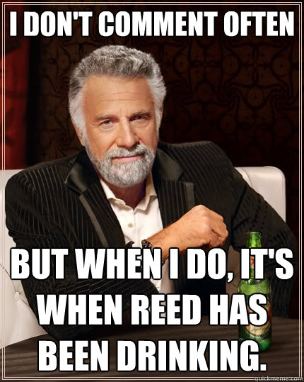 I don't comment often but when I do, it's when Reed has been drinking.  The Most Interesting Man In The World