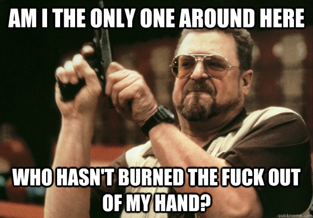 AM I THE ONLY ONE aROUND HERE who hasn't burned the fuck out of my hand? - AM I THE ONLY ONE aROUND HERE who hasn't burned the fuck out of my hand?  LEBOWSKI