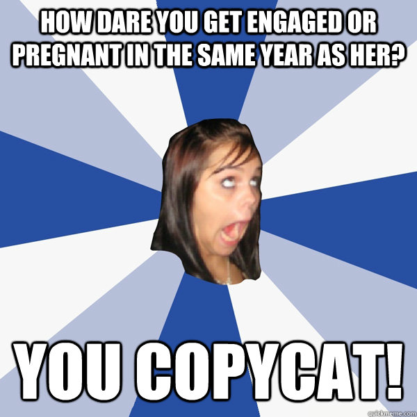 How dare you get engaged or pregnant in the same year as her? You copycat!  Annoying Facebook Girl