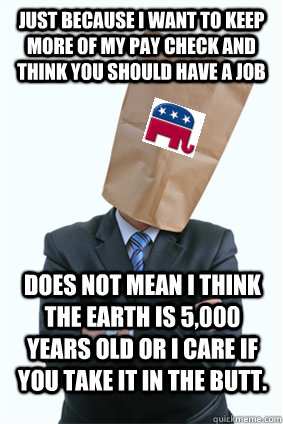 just because i want to keep more of my pay check and think you should have a job does not mean i think the earth is 5,000 years old or i care if you take it in the butt.  