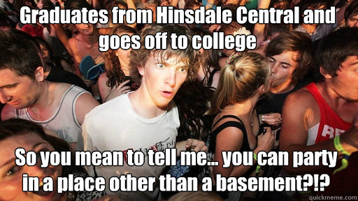 Graduates from Hinsdale Central and goes off to college
 So you mean to tell me... you can party in a place other than a basement?!?  Sudden Clarity Clarence