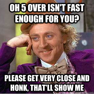 Oh 5 over isn't fast enough for you? Please get very close and honk, that'll show me  Condescending Wonka