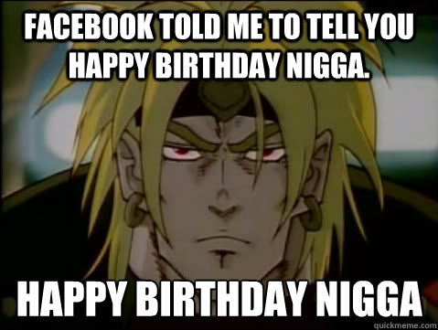 Facebook told me to tell you happy birthday nigga. HAPPY BIRTHDAY NIGGA  Happy birthday
