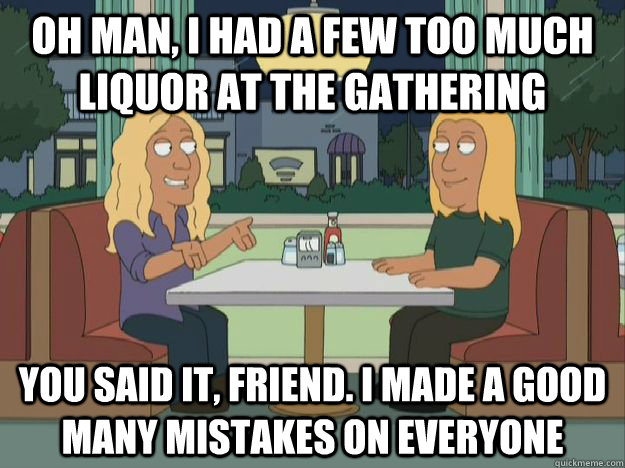 Oh man, I had a few too much liquor at the gathering You said it, friend. I made a good many mistakes on everyone - Oh man, I had a few too much liquor at the gathering You said it, friend. I made a good many mistakes on everyone  Tomak and Bellgarde